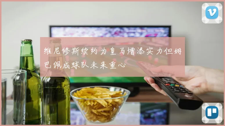 维尼修斯续约为皇马增添实力但姆巴佩成球队未来重心