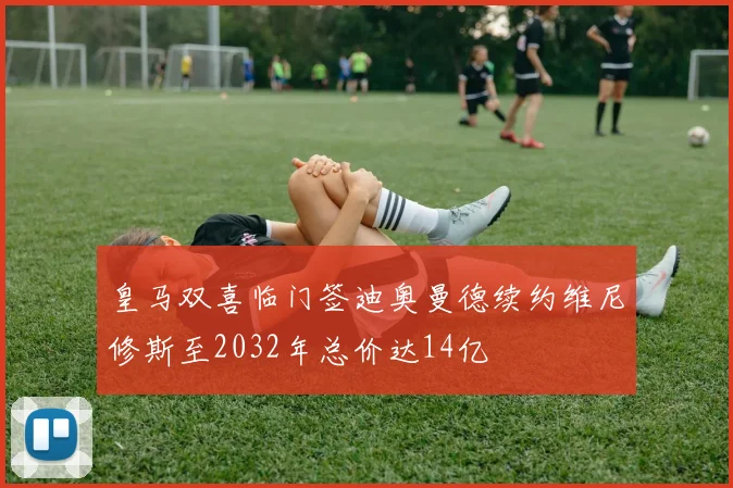 皇马双喜临门签迪奥曼德续约维尼修斯至2032年总价达14亿