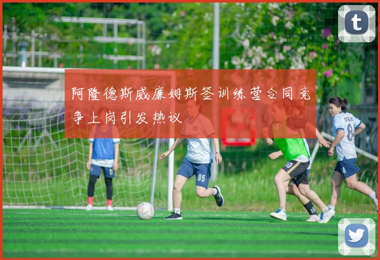 阿隆德斯威廉姆斯签训练营合同竞争上岗引发热议